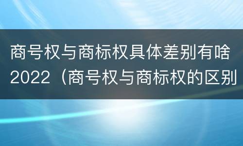 商号权与商标权具体差别有啥2022（商号权与商标权的区别）