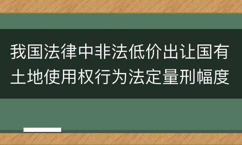 我国法律中非法低价出让国有土地使用权行为法定量刑幅度是什么
