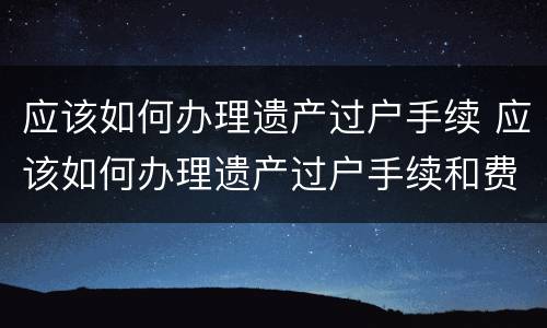 应该如何办理遗产过户手续 应该如何办理遗产过户手续和费用