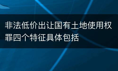 非法低价出让国有土地使用权罪四个特征具体包括