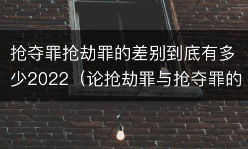 抢夺罪抢劫罪的差别到底有多少2022（论抢劫罪与抢夺罪的界限）