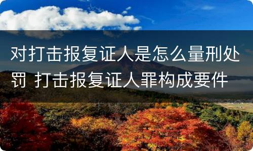 对打击报复证人是怎么量刑处罚 打击报复证人罪构成要件