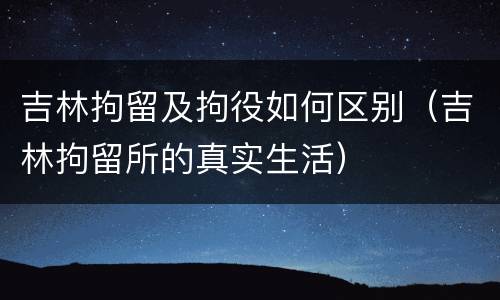 吉林拘留及拘役如何区别（吉林拘留所的真实生活）