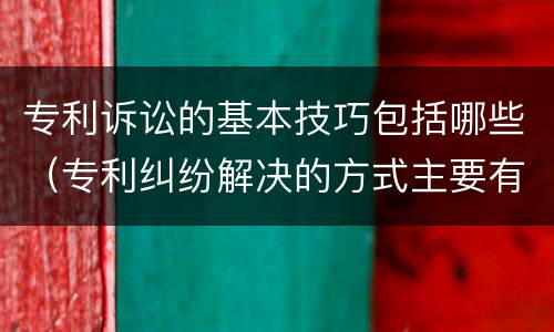 专利诉讼的基本技巧包括哪些（专利纠纷解决的方式主要有哪几种）