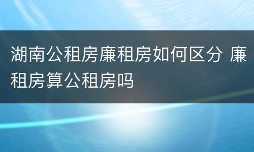 湖南公租房廉租房如何区分 廉租房算公租房吗