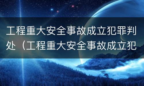 工程重大安全事故成立犯罪判处（工程重大安全事故成立犯罪判处什么）