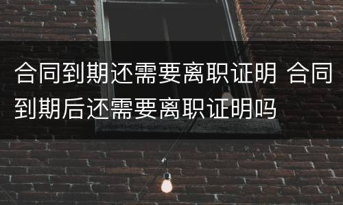 合同到期还需要离职证明 合同到期后还需要离职证明吗