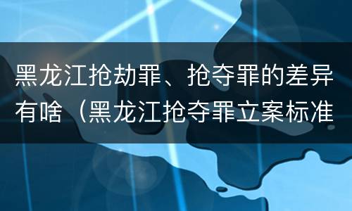 黑龙江抢劫罪、抢夺罪的差异有啥（黑龙江抢夺罪立案标准）