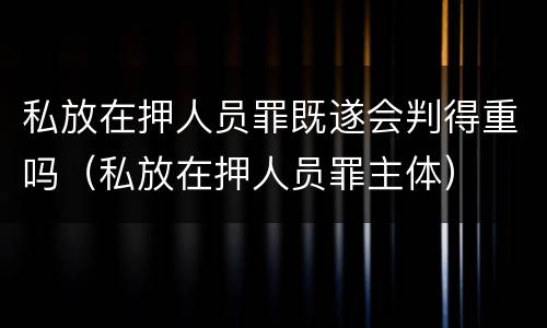 私放在押人员罪既遂会判得重吗（私放在押人员罪主体）