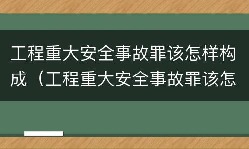 工程重大安全事故罪该怎样构成（工程重大安全事故罪该怎样构成刑事案件）