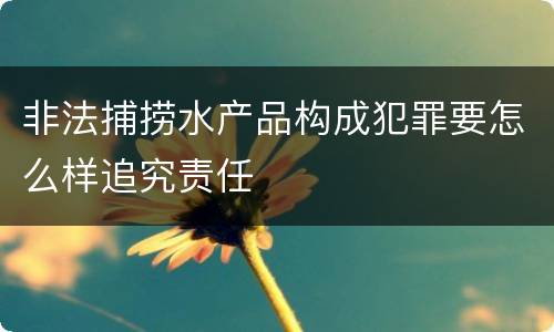 非法捕捞水产品构成犯罪要怎么样追究责任
