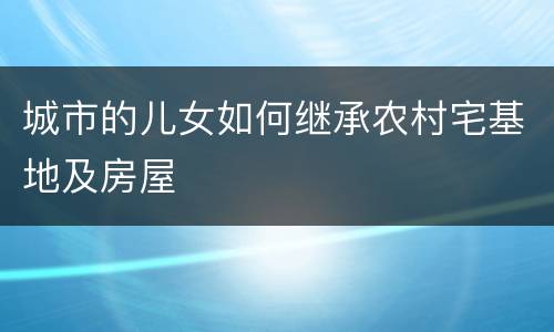 城市的儿女如何继承农村宅基地及房屋