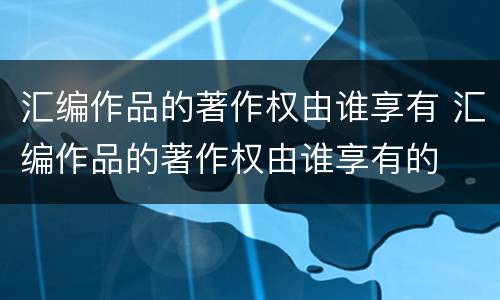 汇编作品的著作权由谁享有 汇编作品的著作权由谁享有的