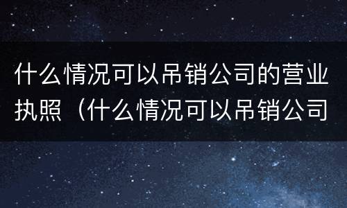 什么情况可以吊销公司的营业执照（什么情况可以吊销公司的营业执照呢）