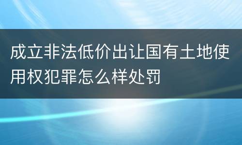成立非法低价出让国有土地使用权犯罪怎么样处罚