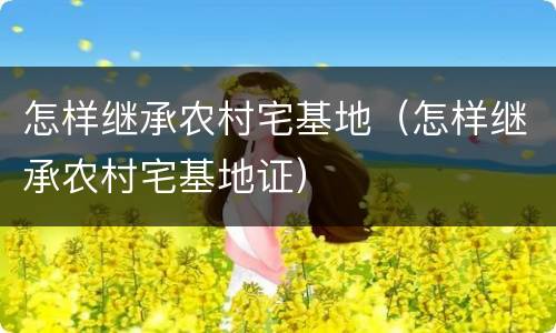 怎样继承农村宅基地（怎样继承农村宅基地证）