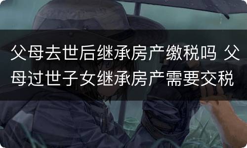 父母去世后继承房产缴税吗 父母过世子女继承房产需要交税么