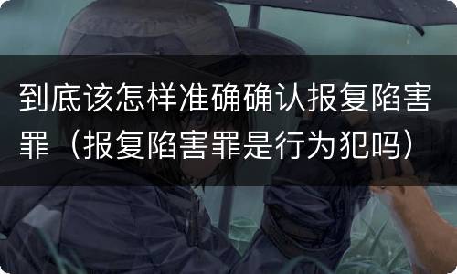 到底该怎样准确确认报复陷害罪（报复陷害罪是行为犯吗）