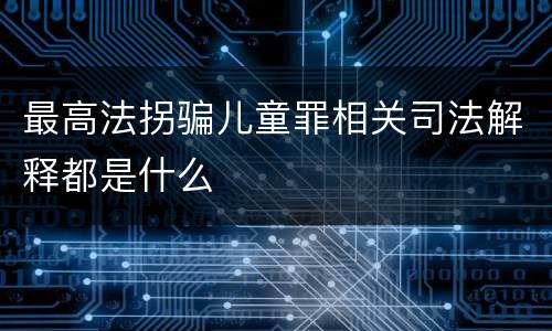 最高法拐骗儿童罪相关司法解释都是什么