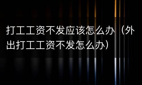 打工工资不发应该怎么办（外出打工工资不发怎么办）