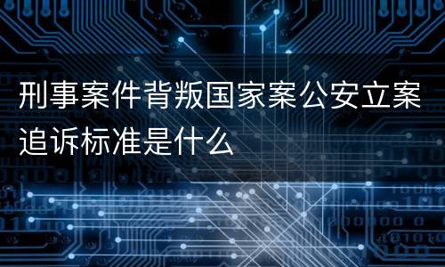 刑事案件背叛国家案公安立案追诉标准是什么