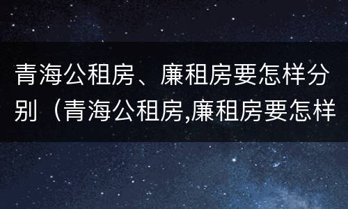 青海公租房、廉租房要怎样分别(青海公租房,廉租房要怎样分别申请)