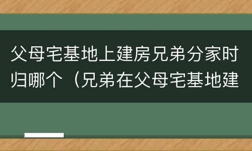 父母宅基地上建房兄弟分家时归哪个（兄弟在父母宅基地建房可以分割吗）