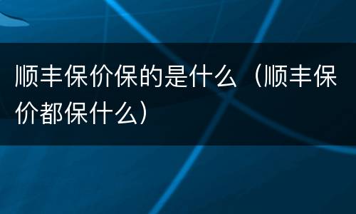 顺丰保价保的是什么（顺丰保价都保什么）