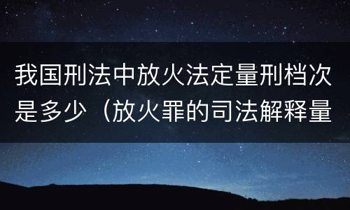 我国刑法中放火法定量刑档次是多少（放火罪的司法解释量刑标准）
