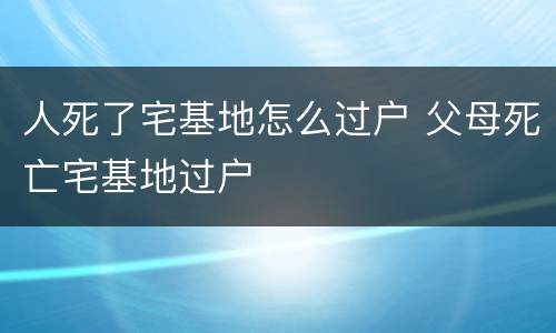 人死了宅基地怎么过户 父母死亡宅基地过户
