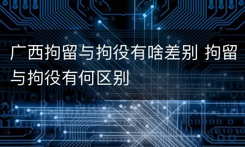 广西拘留与拘役有啥差别 拘留与拘役有何区别
