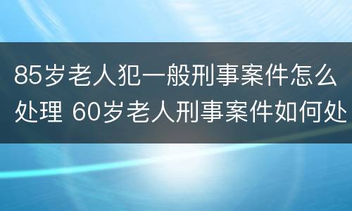85岁老人犯一般刑事案件怎么处理 60岁老人刑事案件如何处理