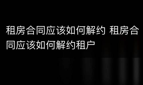 租房合同应该如何解约 租房合同应该如何解约租户