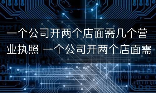 一个公司开两个店面需几个营业执照 一个公司开两个店面需几个营业执照才能开