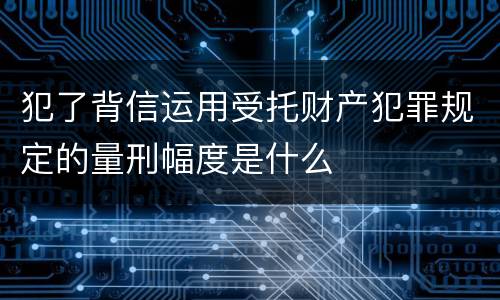 犯了背信运用受托财产犯罪规定的量刑幅度是什么
