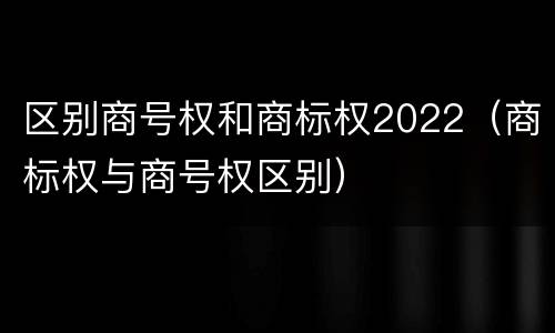 区别商号权和商标权2022（商标权与商号权区别）