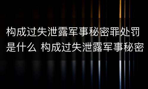 构成过失泄露军事秘密罪处罚是什么 构成过失泄露军事秘密罪处罚是什么行为
