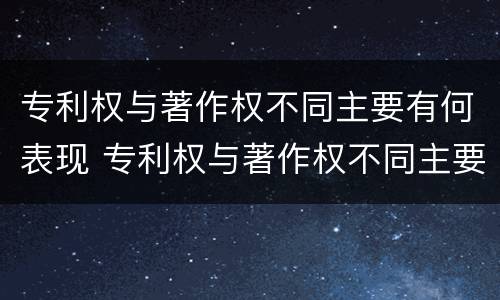 专利权与著作权不同主要有何表现 专利权与著作权不同主要有何表现和影响