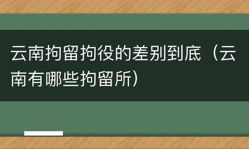 云南拘留拘役的差别到底（云南有哪些拘留所）