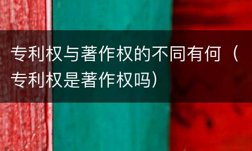 专利权与著作权的不同有何（专利权是著作权吗）