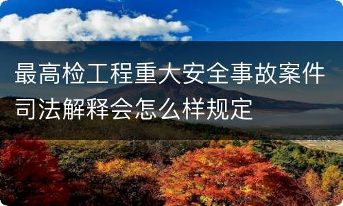 最高检工程重大安全事故案件司法解释会怎么样规定