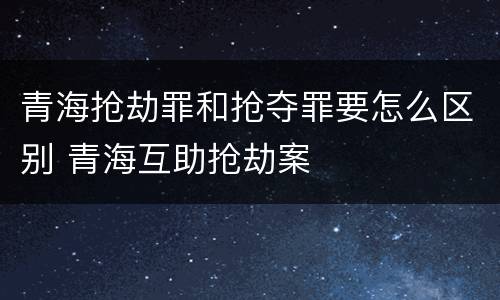 青海抢劫罪和抢夺罪要怎么区别 青海互助抢劫案