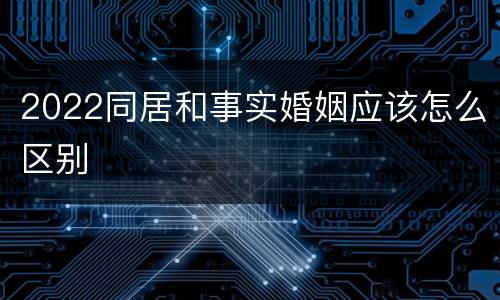 2022同居和事实婚姻应该怎么区别