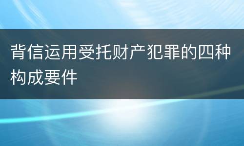 背信运用受托财产犯罪的四种构成要件