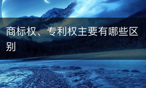 商标权、专利权主要有哪些区别