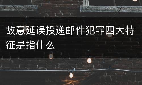 故意延误投递邮件犯罪四大特征是指什么