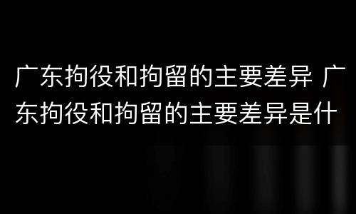 广东拘役和拘留的主要差异 广东拘役和拘留的主要差异是什么