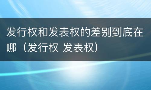 发行权和发表权的差别到底在哪（发行权 发表权）