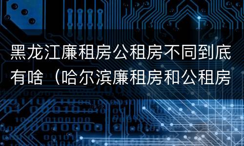 黑龙江廉租房公租房不同到底有啥（哈尔滨廉租房和公租房有什么区别）