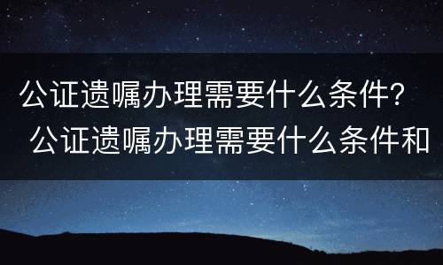 公证遗嘱办理需要什么条件？ 公证遗嘱办理需要什么条件和手续